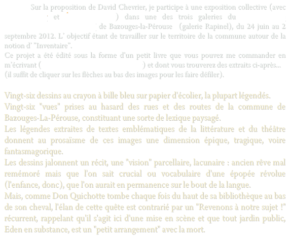           Sur la proposition de David Chevrier, je participe à une exposition collective (avec Régis Perray et Étienne Fleury) dans une des trois galeries du “Village, Site d’expérimentation Artistique” de Bazouges-la-Pérouse  (galerie Rapinel), du 24 juin au 2 septembre 2012. L’ objectif étant de travailler sur le territoire de la commune autour de la notion d’ ”Inventaire”.
Ce projet a été édité sous la forme d’un petit livre que vous pouvez me commander en m’écrivant (christopheecobichon@hotmail.fr) et dont vous trouverez des extraits ci-après...
(il suffit de cliquer sur les flèches au bas des images pour les faire défiler).

Vingt-six dessins au crayon à bille bleu sur papier d'écolier, la plupart légendés.
Vingt-six "vues" prises au hasard des rues et des routes de la commune de Bazouges-La-Pérouse, constituant une sorte de lexique paysagé.
Les légendes extraites de textes emblématiques de la littérature et du théâtre donnent au prosaïsme de ces images une dimension épique, tragique, voire fantasmagorique.
Les dessins jalonnent un récit, une "vision" parcellaire, lacunaire : ancien rêve mal remémoré mais que l'on sait crucial ou vocabulaire d'une épopée révolue (l'enfance, donc), que l'on aurait en permanence sur le bout de la langue.
Mais, comme Don Quichotte tombe chaque fois du haut de sa bibliothèque au bas de son cheval, l'élan de cette quête est contrarié par un "Revenons à notre sujet !" récurrent, rappelant qu'il s'agit ici d'une mise en scène et que tout jardin public, Eden en substance, est un "petit arrangement" avec la mort.